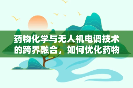 药物化学与无人机电调技术的跨界融合，如何优化药物输送的精准度？