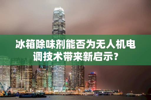 冰箱除味剂能否为无人机电调技术带来新启示？