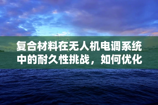 复合材料在无人机电调系统中的耐久性挑战，如何优化设计以提升性能？