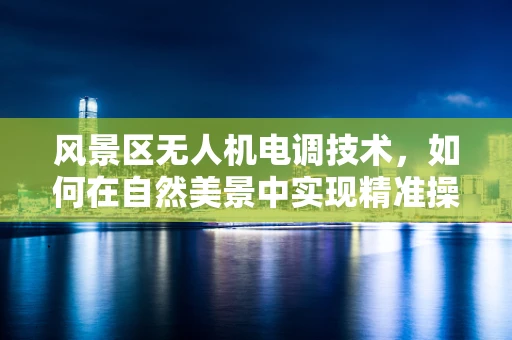 风景区无人机电调技术，如何在自然美景中实现精准操控？