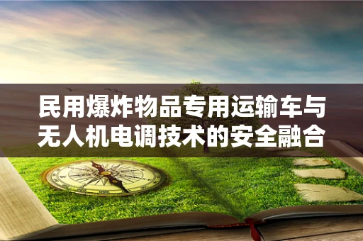 民用爆炸物品专用运输车与无人机电调技术的安全融合，如何确保零事故运输？