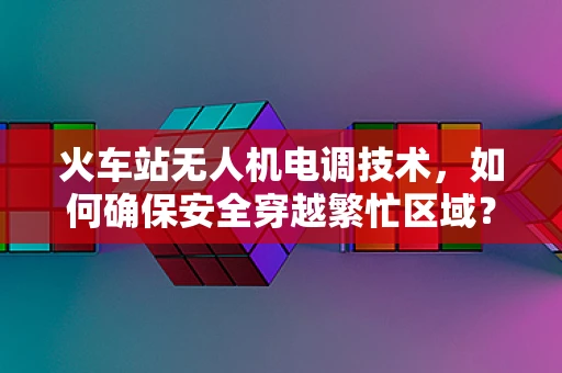 火车站无人机电调技术，如何确保安全穿越繁忙区域？