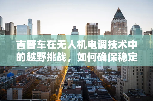 吉普车在无人机电调技术中的越野挑战，如何确保稳定飞行？