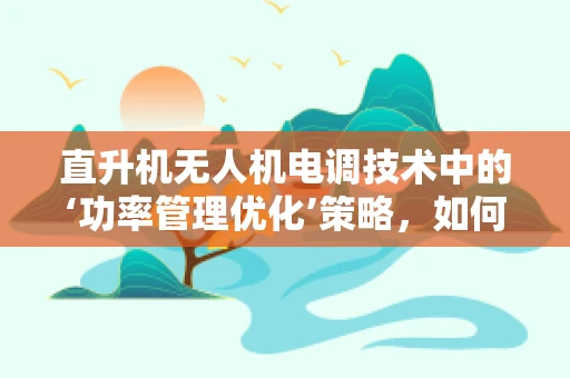 直升机无人机电调技术中的‘功率管理优化’策略，如何实现高效能低耗能？