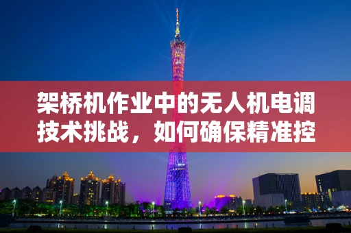 架桥机作业中的无人机电调技术挑战，如何确保精准控制与安全？