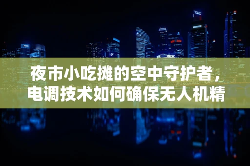 夜市小吃摊的空中守护者，电调技术如何确保无人机精准送餐？