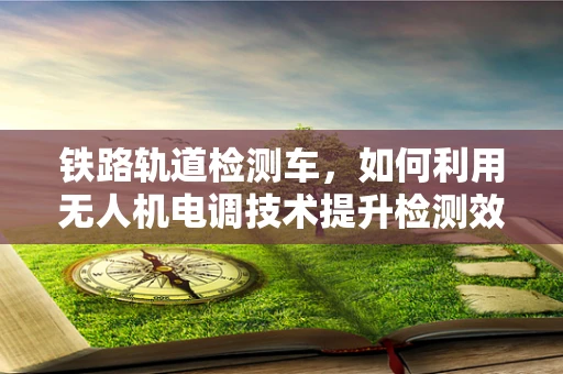 铁路轨道检测车，如何利用无人机电调技术提升检测效率？