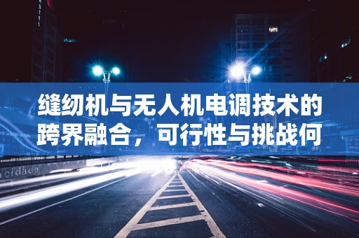 缝纫机与无人机电调技术的跨界融合，可行性与挑战何在？