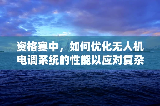 资格赛中，如何优化无人机电调系统的性能以应对复杂环境？