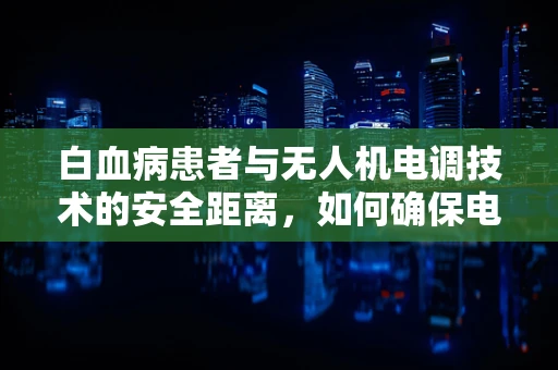 白血病患者与无人机电调技术的安全距离，如何确保电磁辐射不构成健康风险？