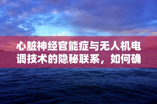 心脏神经官能症与无人机电调技术的隐秘联系，如何确保飞行安全？