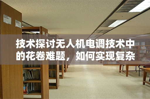 技术探讨无人机电调技术中的花卷难题，如何实现复杂环境下的精准控制？