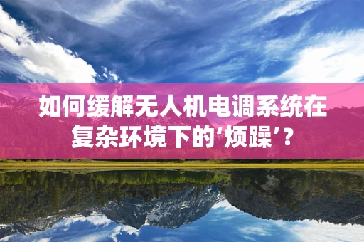 如何缓解无人机电调系统在复杂环境下的‘烦躁’？