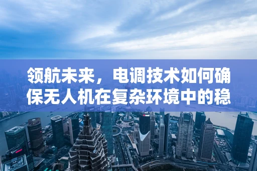 领航未来，电调技术如何确保无人机在复杂环境中的稳定飞行？