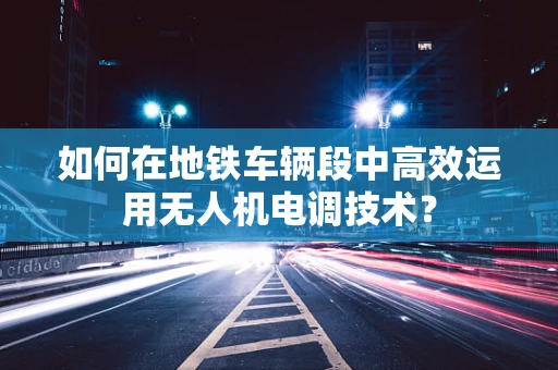 如何在地铁车辆段中高效运用无人机电调技术？