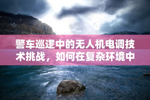 警车巡逻中的无人机电调技术挑战，如何在复杂环境中保持稳定飞行？