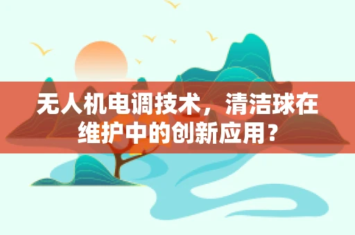 无人机电调技术，清洁球在维护中的创新应用？