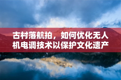 古村落航拍，如何优化无人机电调技术以保护文化遗产的空中视角？