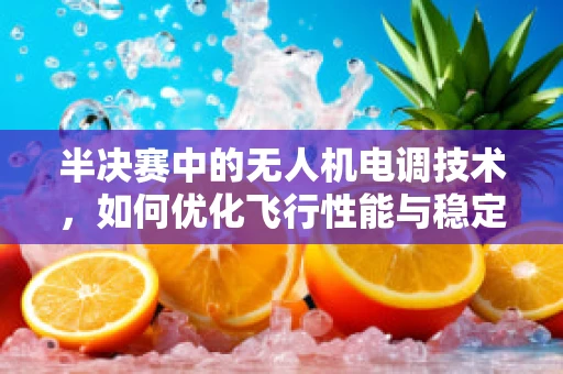 半决赛中的无人机电调技术，如何优化飞行性能与稳定性？