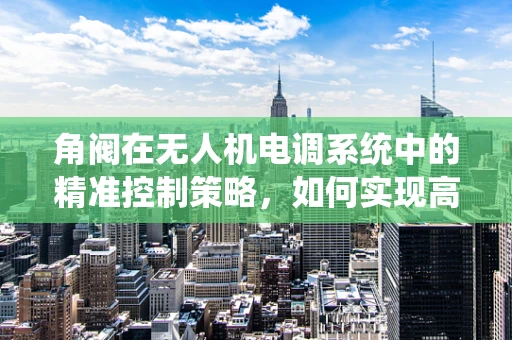 角阀在无人机电调系统中的精准控制策略，如何实现高效而稳定的飞行性能？