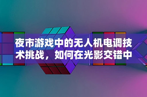 夜市游戏中的无人机电调技术挑战，如何在光影交错中精准导航？