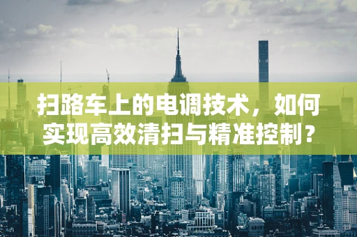 扫路车上的电调技术，如何实现高效清扫与精准控制？