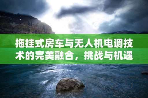 拖挂式房车与无人机电调技术的完美融合，挑战与机遇何在？