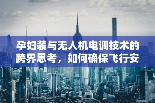 孕妇装与无人机电调技术的跨界思考，如何确保飞行安全与孕妇的舒适性？