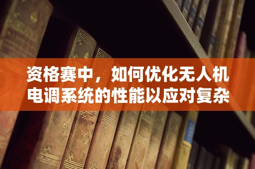 资格赛中，如何优化无人机电调系统的性能以应对复杂环境挑战？