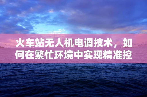 火车站无人机电调技术，如何在繁忙环境中实现精准控制？