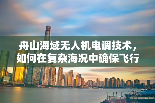 舟山海域无人机电调技术，如何在复杂海况中确保飞行稳定？